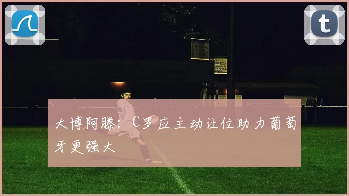大博阿滕：C罗应主动让位助力葡萄牙更强大