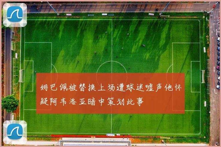 姆巴佩被替换上场遭球迷嘘声他怀疑阿韦洛亚暗中策划此事