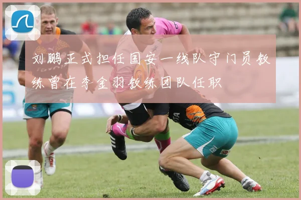 刘鹏正式担任国安一线队守门员教练曾在李金羽教练团队任职