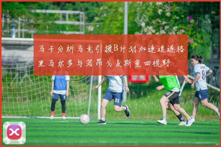 马卡分析马竞引援B计划加速追逐格里马尔多与若昂戈麦斯重回视野