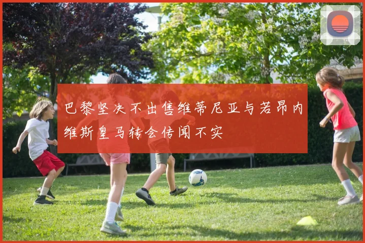 巴黎坚决不出售维蒂尼亚与若昂内维斯皇马转会传闻不实