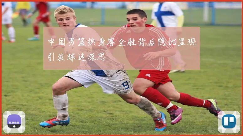 中国男篮热身赛全胜背后隐忧显现引发球迷深思