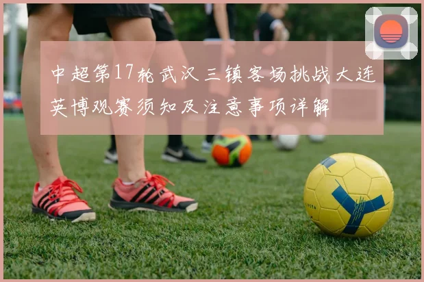 中超第17轮武汉三镇客场挑战大连英博观赛须知及注意事项详解