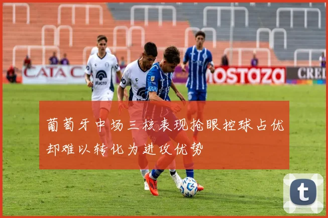葡萄牙中场三核表现抢眼控球占优却难以转化为进攻优势
