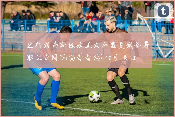 里科刘易斯妹妹正式加盟曼城签署职业合同现场哥哥站C位引关注