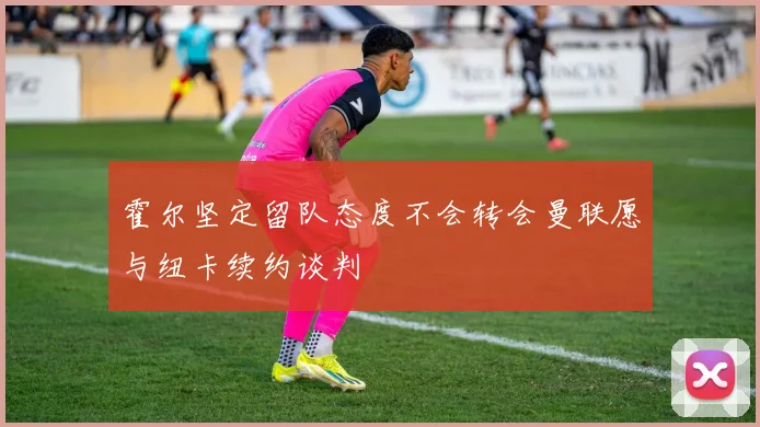 霍尔坚定留队态度不会转会曼联愿与纽卡续约谈判