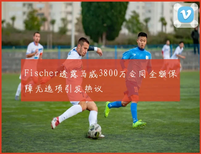 Fischer透露马威3800万合同全额保障无选项引发热议
