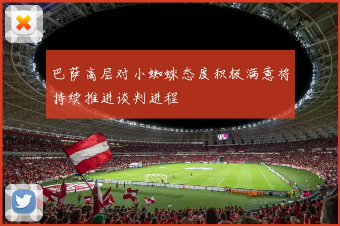 巴萨高层对小蜘蛛态度积极满意将持续推进谈判进程