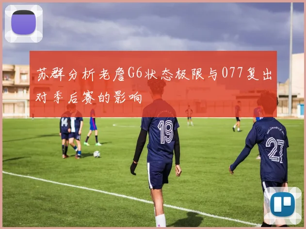 苏群分析老詹G6状态极限与077复出对季后赛的影响