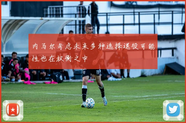 内马尔考虑未来多种选择退役可能性也在权衡之中