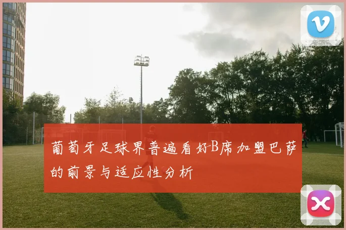 葡萄牙足球界普遍看好B席加盟巴萨的前景与适应性分析