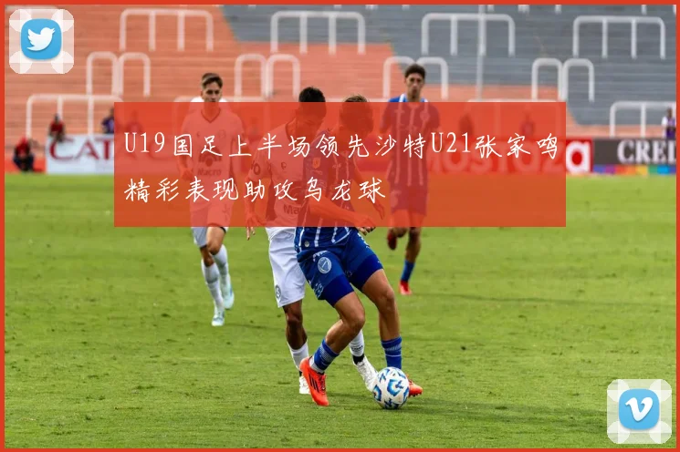 U19国足上半场领先沙特U21张家鸣精彩表现助攻乌龙球
