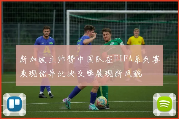 新加坡主帅赞中国队在FIFA系列赛表现优异此次交锋展现新风貌