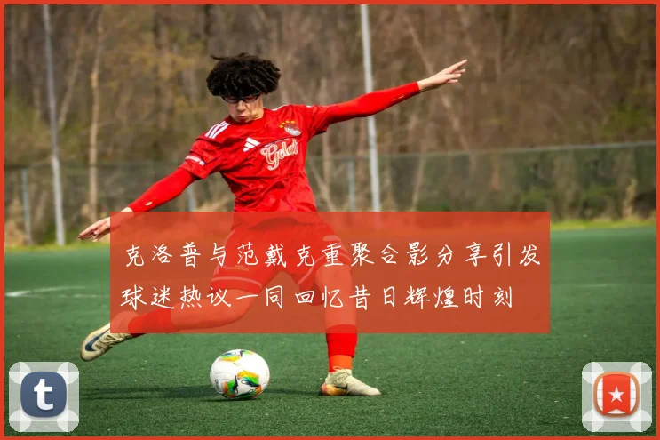 克洛普与范戴克重聚合影分享引发球迷热议一同回忆昔日辉煌时刻