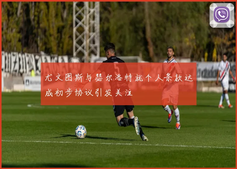 尤文图斯与瑟尔洛特就个人条款达成初步协议引发关注