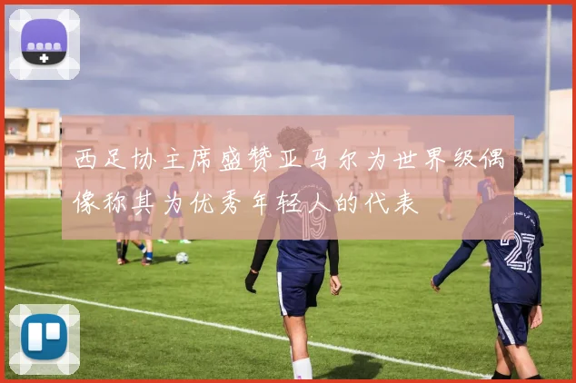 西足协主席盛赞亚马尔为世界级偶像称其为优秀年轻人的代表