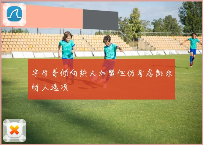 字母哥倾向热火加盟但仍考虑凯尔特人选项