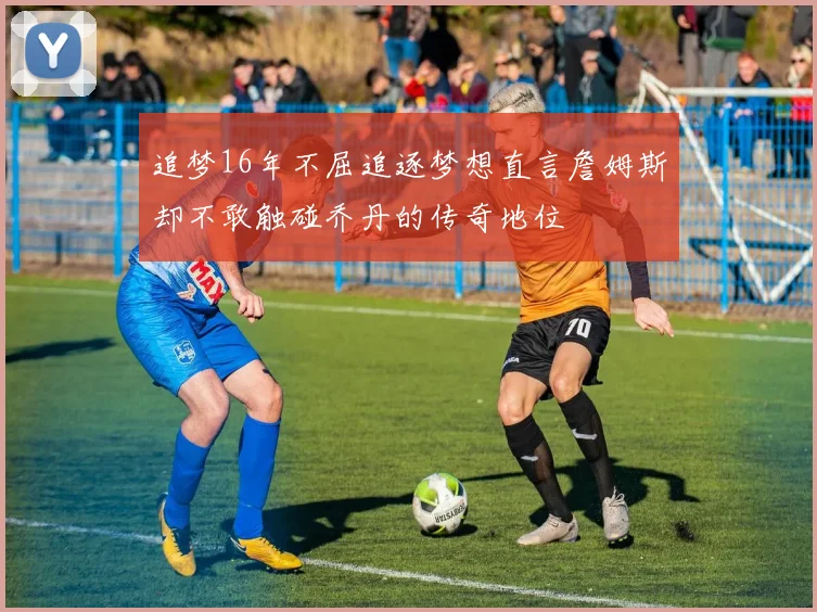 追梦16年不屈追逐梦想直言詹姆斯却不敢触碰乔丹的传奇地位