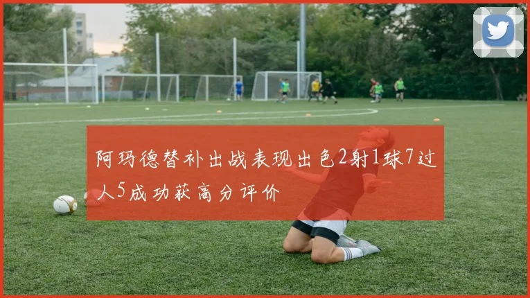 阿玛德替补出战表现出色2射1球7过人5成功获高分评价