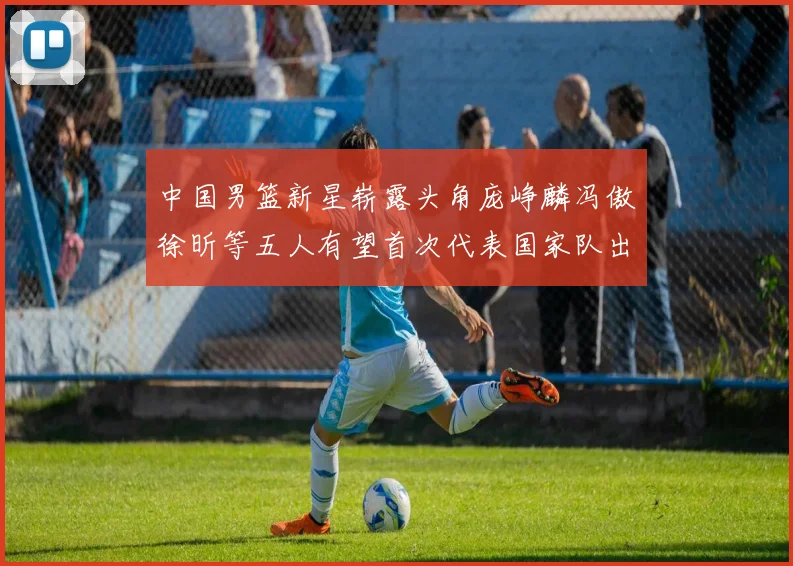 中国男篮新星崭露头角庞峥麟冯傲徐昕等五人有望首次代表国家队出战