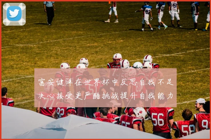 富安健洋在世界杯中反思自我不足决心接受更严酷挑战提升自我能力