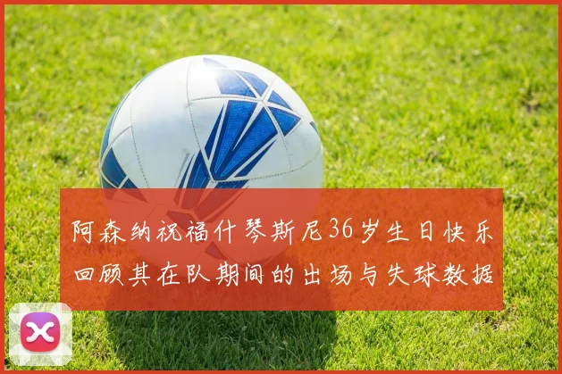 阿森纳祝福什琴斯尼36岁生日快乐回顾其在队期间的出场与失球数据