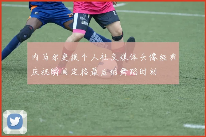 内马尔更换个人社交媒体头像经典庆祝瞬间定格最后的舞蹈时刻