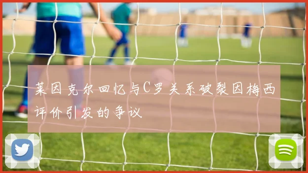 莱因克尔回忆与C罗关系破裂因梅西评价引发的争议