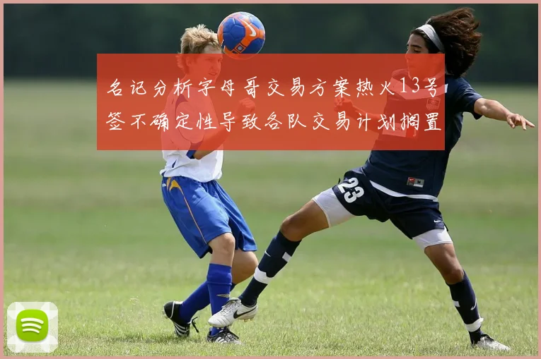 名记分析字母哥交易方案热火13号签不确定性导致各队交易计划搁置